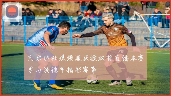 瓦尔迪社媒频道获授权将直播本赛季七场德甲精彩赛事