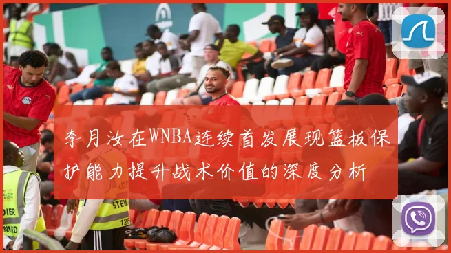 李月汝在WNBA连续首发展现篮板保护能力提升战术价值的深度分析