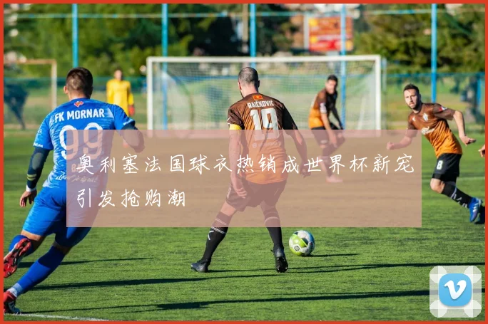 奥利塞法国球衣热销成世界杯新宠引发抢购潮