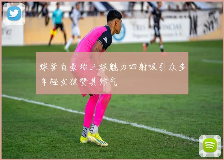 球爹自豪称三球魅力四射吸引众多年轻女孩赞其帅气