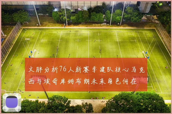 文胖分析76人新赛季建队核心马克西与埃奇库姆布朗未来角色何在