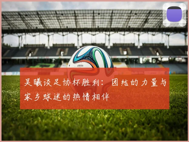 吴曦谈足协杯胜利：团结的力量与家乡球迷的热情相伴