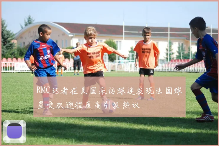 RMC记者在美国采访球迷发现法国球星受欢迎程度高引发热议