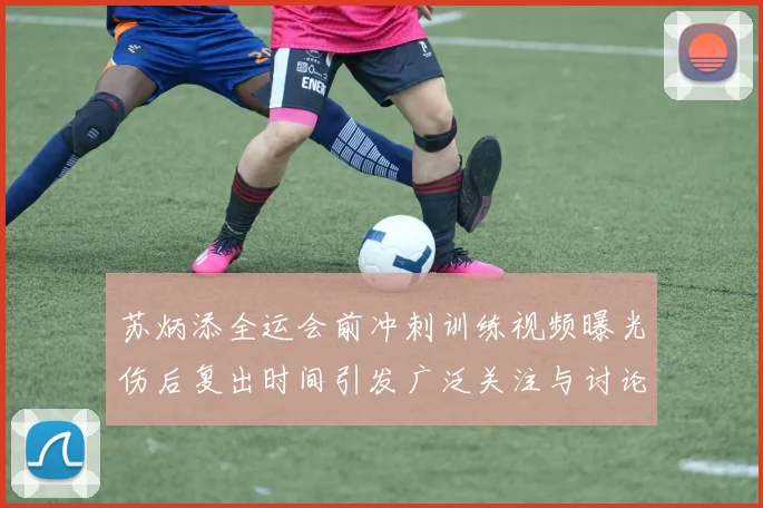 苏炳添全运会前冲刺训练视频曝光伤后复出时间引发广泛关注与讨论