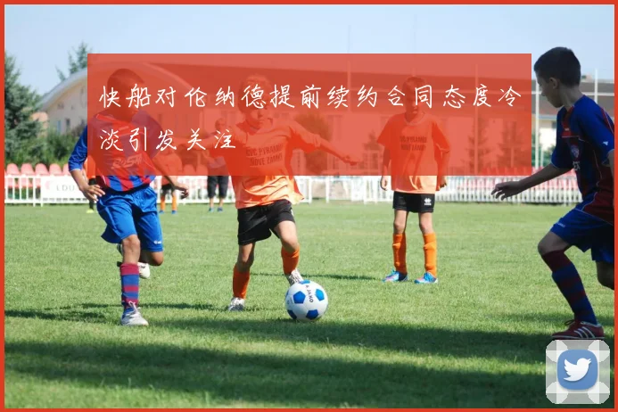 快船对伦纳德提前续约合同态度冷淡引发关注