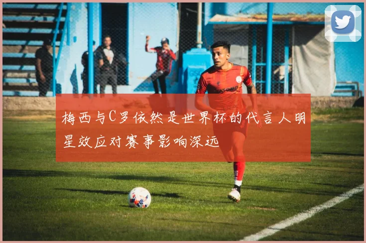 梅西与C罗依然是世界杯的代言人明星效应对赛事影响深远