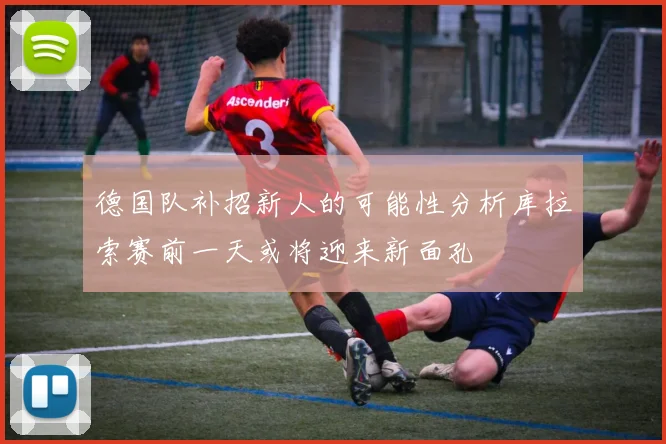 德国队补招新人的可能性分析库拉索赛前一天或将迎来新面孔