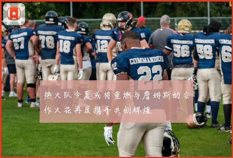 热火队今夏或将重燃与詹姆斯的合作火花再度携手共创辉煌