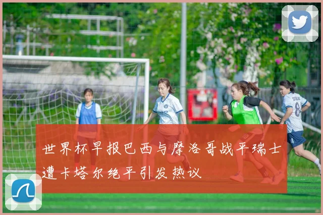 世界杯早报巴西与摩洛哥战平瑞士遭卡塔尔绝平引发热议