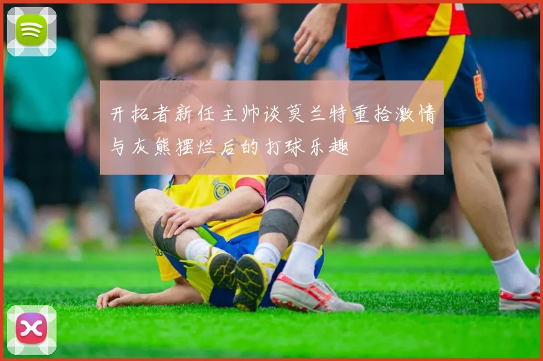 开拓者新任主帅谈莫兰特重拾激情与灰熊摆烂后的打球乐趣