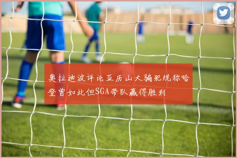 奥拉迪波评论亚历山大骗犯规称哈登曾如此但SGA带队赢得胜利