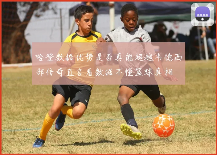 哈登数据优势是否真能超越韦德西部传奇直言看数据不懂篮球真相