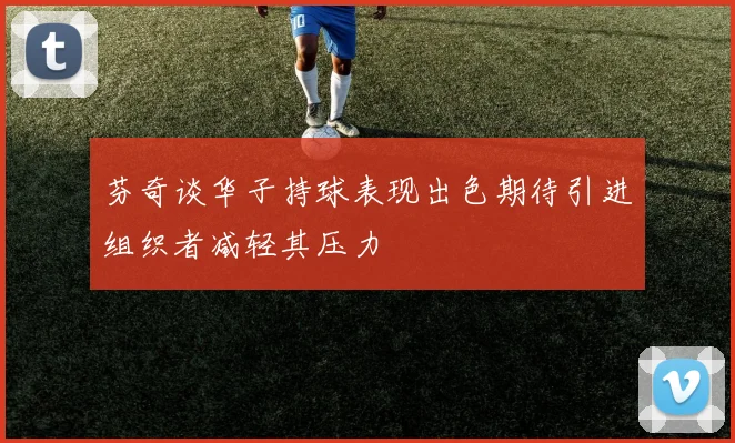 芬奇谈华子持球表现出色期待引进组织者减轻其压力