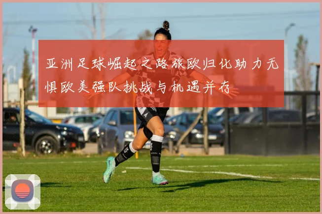 亚洲足球崛起之路旅欧归化助力无惧欧美强队挑战与机遇并存