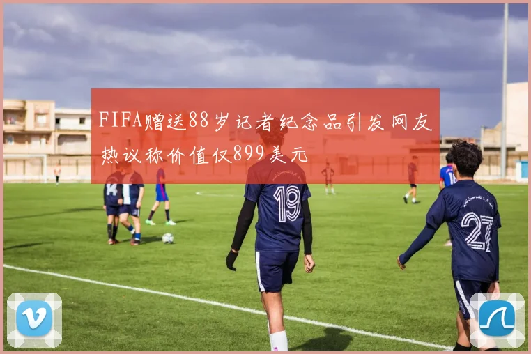FIFA赠送88岁记者纪念品引发网友热议称价值仅899美元
