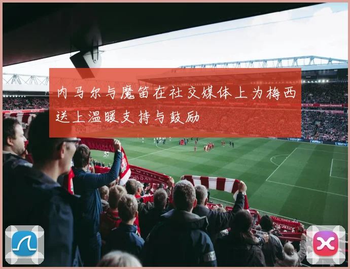内马尔与魔笛在社交媒体上为梅西送上温暖支持与鼓励