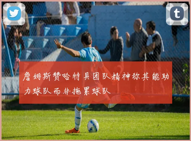 詹姆斯赞哈特具团队精神称其能助力球队而非拖累球队